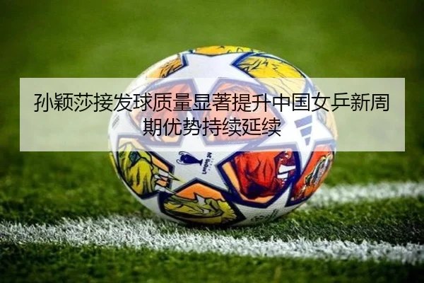 孙颖莎接发球质量显著提升中国女乒新周期优势持续延续