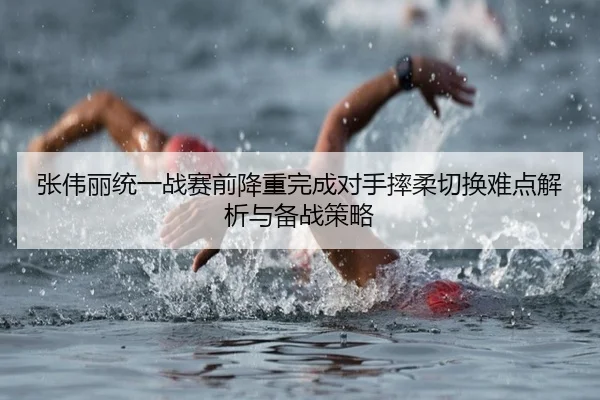 张伟丽统一战赛前降重完成对手摔柔切换难点解析与备战策略