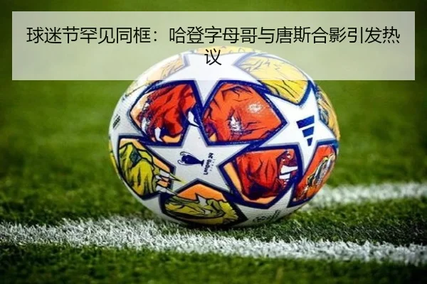 球迷节罕见同框：哈登字母哥与唐斯合影引发热议