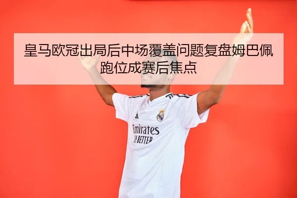 皇马欧冠出局后中场覆盖问题复盘姆巴佩跑位成赛后焦点