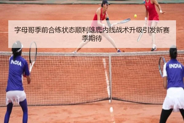 字母哥季前合练状态顺利雄鹿内线战术升级引发新赛季期待